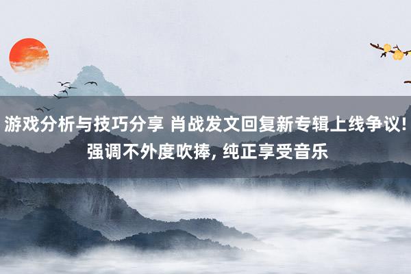 游戏分析与技巧分享 肖战发文回复新专辑上线争议! 强调不外度吹捧, 纯正享受音乐