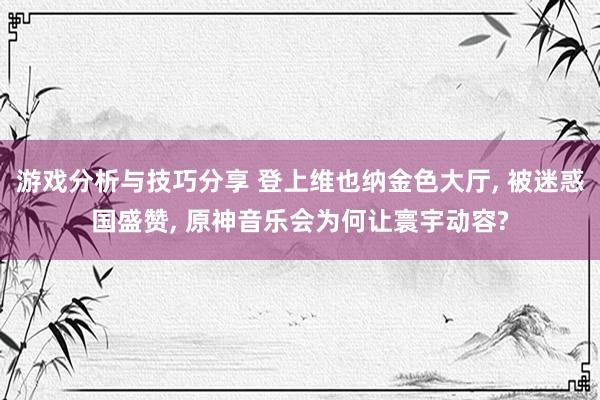 游戏分析与技巧分享 登上维也纳金色大厅, 被迷惑国盛赞, 原神音乐会为何让寰宇动容?