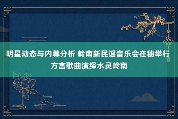 明星动态与内幕分析 岭南新民谣音乐会在穗举行 方言歌曲演绎水灵岭南