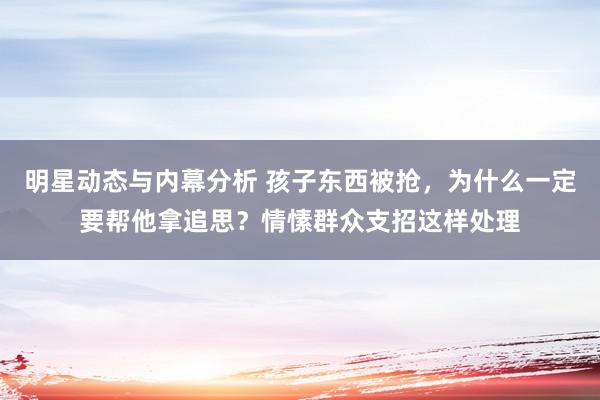 明星动态与内幕分析 孩子东西被抢，为什么一定要帮他拿追思？情愫群众支招这样处理