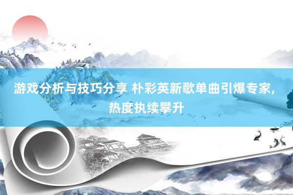 游戏分析与技巧分享 朴彩英新歌单曲引爆专家, 热度执续攀升