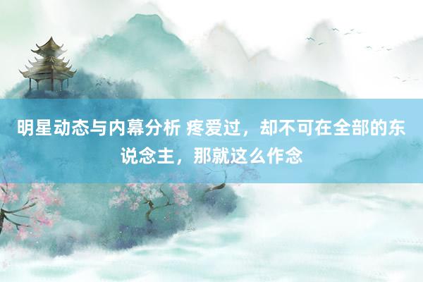 明星动态与内幕分析 疼爱过，却不可在全部的东说念主，那就这么作念