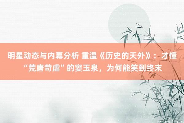 明星动态与内幕分析 重温《历史的天外》：才懂“荒唐苛虐”的窦玉泉，为何能笑到终末