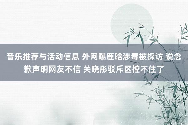 音乐推荐与活动信息 外网曝鹿晗涉毒被探访 说念歉声明网友不信 关晓彤驳斥区控不住了