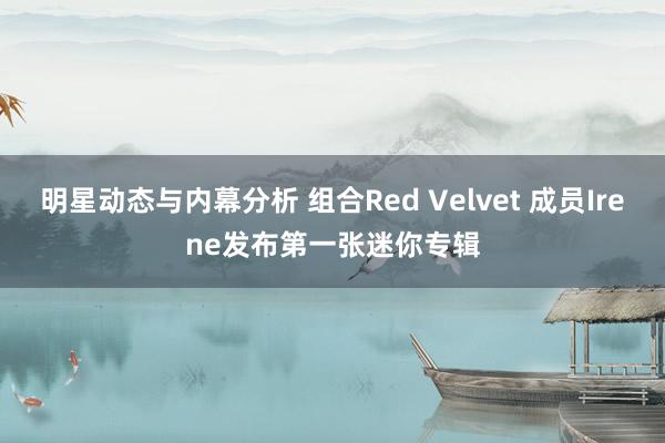 明星动态与内幕分析 组合Red Velvet 成员Irene发布第一张迷你专辑