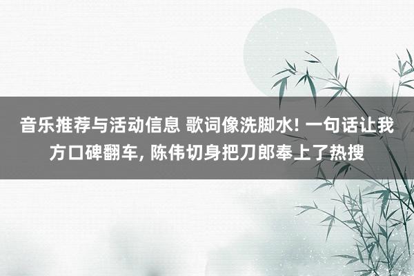 音乐推荐与活动信息 歌词像洗脚水! 一句话让我方口碑翻车, 陈伟切身把刀郎奉上了热搜