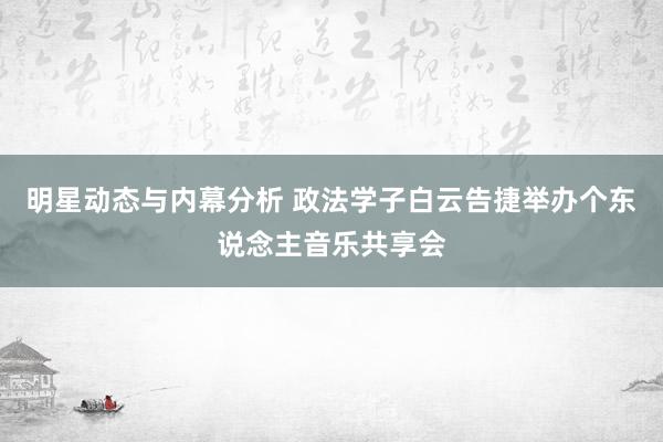 明星动态与内幕分析 政法学子白云告捷举办个东说念主音乐共享会