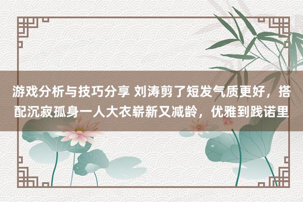 游戏分析与技巧分享 刘涛剪了短发气质更好，搭配沉寂孤身一人大衣崭新又减龄，优雅到践诺里