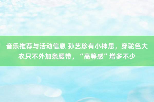 音乐推荐与活动信息 孙艺珍有小神思，穿驼色大衣只不外加条腰带，“高等感”增多不少