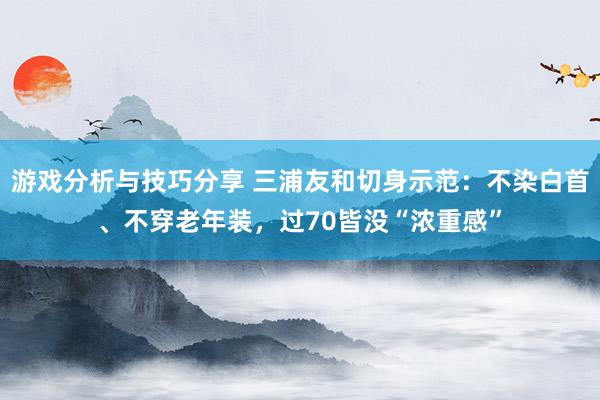 游戏分析与技巧分享 三浦友和切身示范：不染白首、不穿老年装，过70皆没“浓重感”