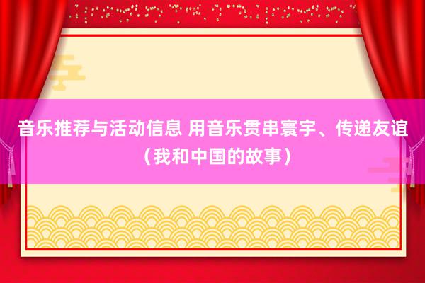 音乐推荐与活动信息 用音乐贯串寰宇、传递友谊（我和中国的故事）