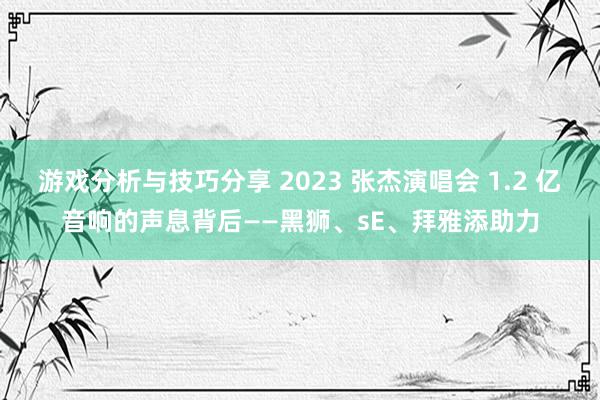 游戏分析与技巧分享 2023 张杰演唱会 1.2 亿音响的声息背后——黑狮、sE、拜雅添助力