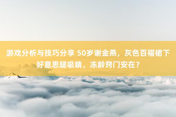 游戏分析与技巧分享 50岁谢金燕，灰色百褶裙下好意思腿吸睛，冻龄窍门安在？