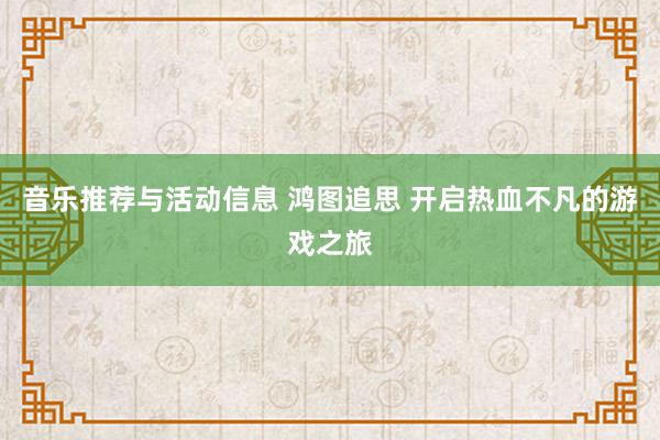 音乐推荐与活动信息 鸿图追思 开启热血不凡的游戏之旅