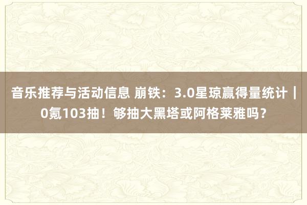 音乐推荐与活动信息 崩铁：3.0星琼赢得量统计｜0氪103抽！够抽大黑塔或阿格莱雅吗？