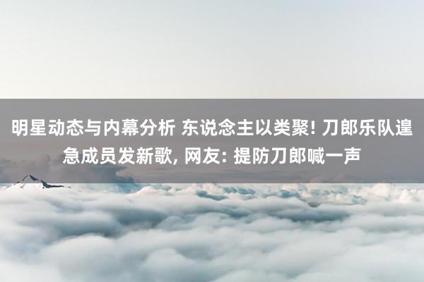 明星动态与内幕分析 东说念主以类聚! 刀郎乐队遑急成员发新歌, 网友: 提防刀郎喊一声