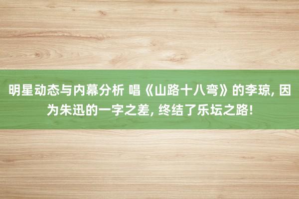 明星动态与内幕分析 唱《山路十八弯》的李琼, 因为朱迅的一字之差, 终结了乐坛之路!