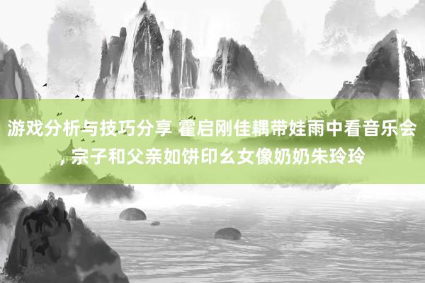 游戏分析与技巧分享 霍启刚佳耦带娃雨中看音乐会, 宗子和父亲如饼印幺女像奶奶朱玲玲