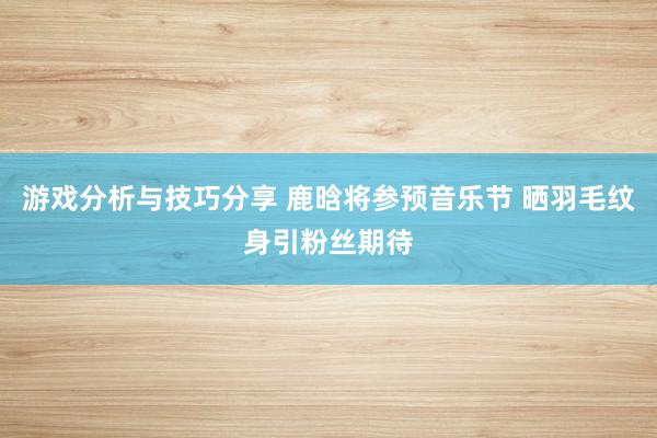 游戏分析与技巧分享 鹿晗将参预音乐节 晒羽毛纹身引粉丝期待