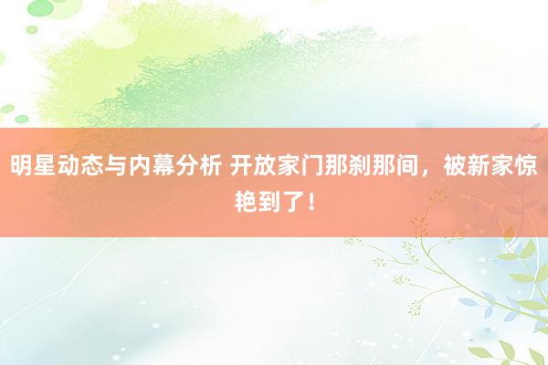 明星动态与内幕分析 开放家门那刹那间，被新家惊艳到了！