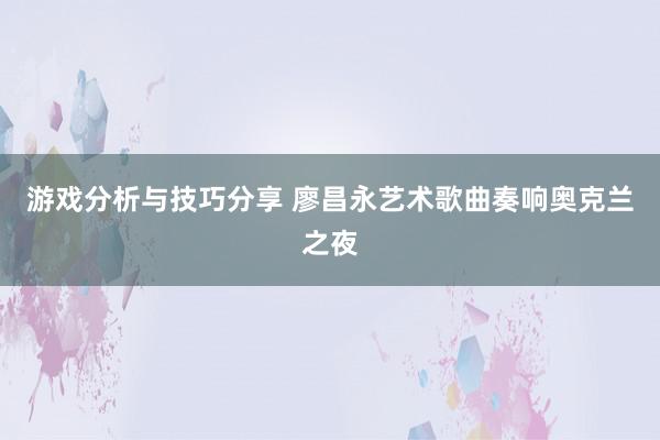 游戏分析与技巧分享 廖昌永艺术歌曲奏响奥克兰之夜