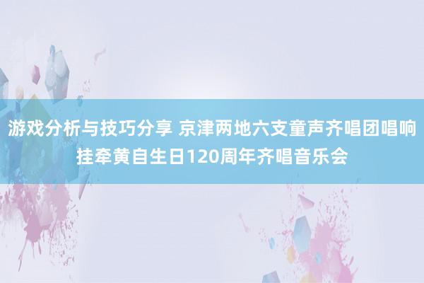 游戏分析与技巧分享 京津两地六支童声齐唱团唱响挂牵黄自生日120周年齐唱音乐会