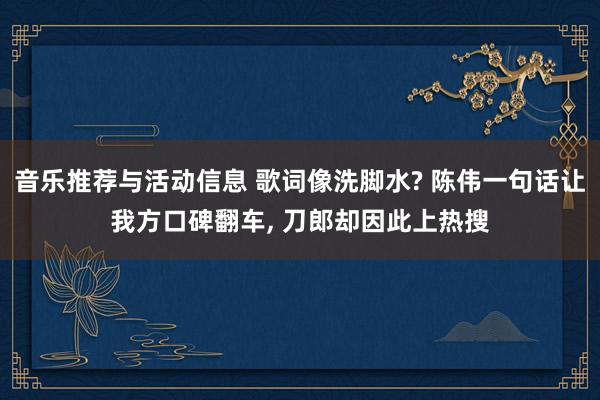 音乐推荐与活动信息 歌词像洗脚水? 陈伟一句话让我方口碑翻车, 刀郎却因此上热搜