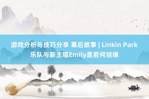 游戏分析与技巧分享 幕后故事 | Linkin Park乐队与新主唱Emily是若何结缘