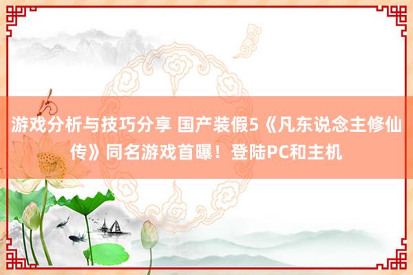 游戏分析与技巧分享 国产装假5《凡东说念主修仙传》同名游戏首曝！登陆PC和主机