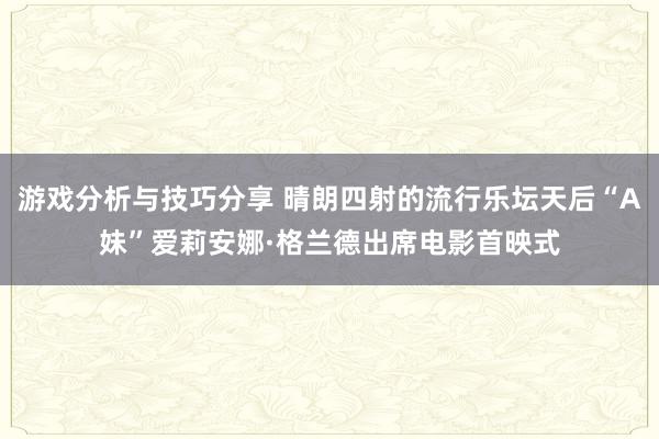 游戏分析与技巧分享 晴朗四射的流行乐坛天后“A妹”爱莉安娜·格兰德出席电影首映式