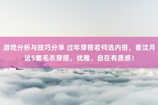 游戏分析与技巧分享 过年穿搭若何选内搭，看沈月这5套毛衣穿搭，优雅、自在有质感！