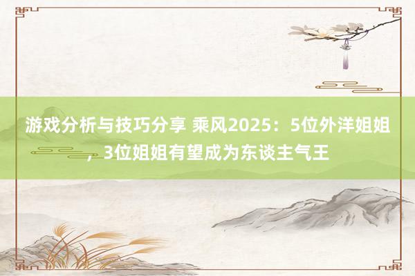 游戏分析与技巧分享 乘风2025：5位外洋姐姐，3位姐姐有望成为东谈主气王