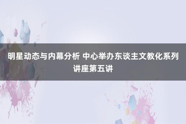 明星动态与内幕分析 中心举办东谈主文教化系列讲座第五讲