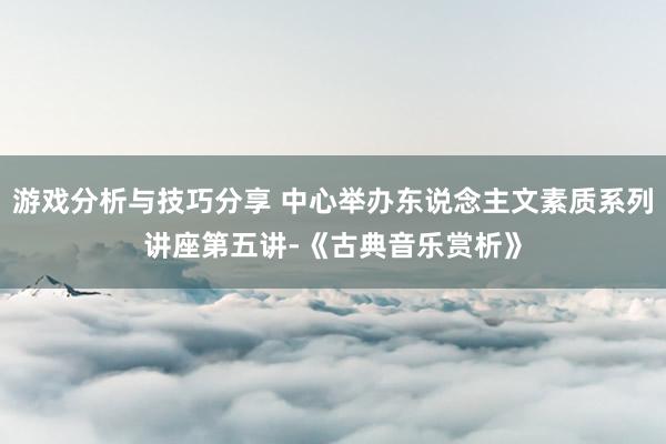 游戏分析与技巧分享 中心举办东说念主文素质系列讲座第五讲-《古典音乐赏析》