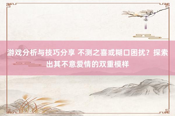 游戏分析与技巧分享 不测之喜或糊口困扰？探索出其不意爱情的双重模样