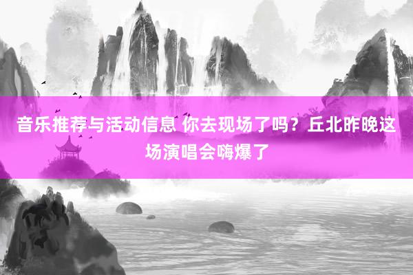 音乐推荐与活动信息 你去现场了吗？丘北昨晚这场演唱会嗨爆了