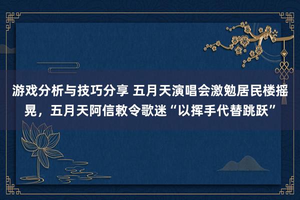 游戏分析与技巧分享 五月天演唱会激勉居民楼摇晃，五月天阿信敕令歌迷“以挥手代替跳跃”