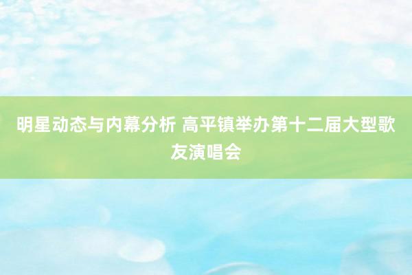 明星动态与内幕分析 高平镇举办第十二届大型歌友演唱会