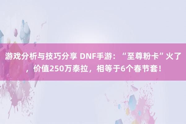 游戏分析与技巧分享 DNF手游：“至尊粉卡”火了，价值250万泰拉，相等于6个春节套！