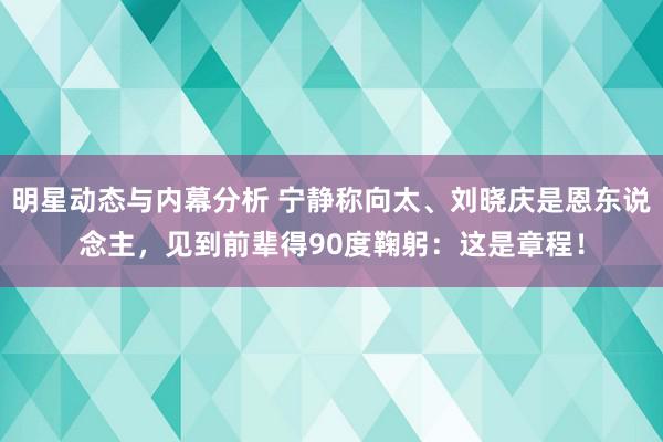 明星动态与内幕分析 宁静称向太、刘晓庆是恩东说念主，见到前辈得90度鞠躬：这是章程！