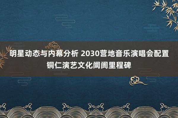 明星动态与内幕分析 2030营地音乐演唱会配置铜仁演艺文化阛阓里程碑