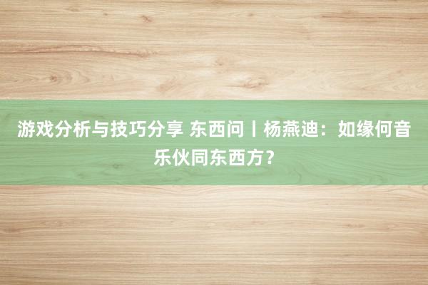 游戏分析与技巧分享 东西问丨杨燕迪：如缘何音乐伙同东西方？