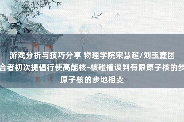 游戏分析与技巧分享 物理学院宋慧超/刘玉鑫团队与配合者初次提倡行使高能核-核碰撞谈判有限原子核的步地相变