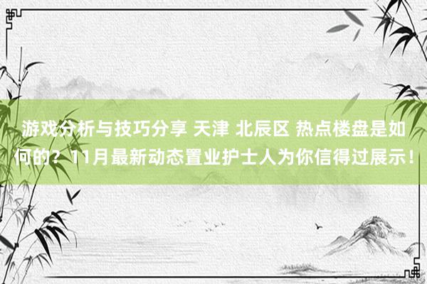 游戏分析与技巧分享 天津 北辰区 热点楼盘是如何的？11月最新动态置业护士人为你信得过展示！