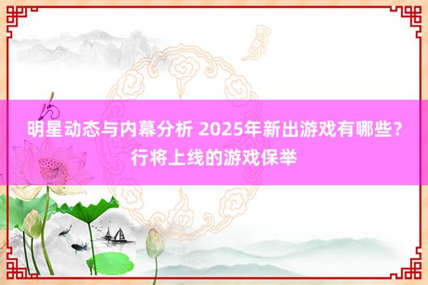 明星动态与内幕分析 2025年新出游戏有哪些？行将上线的游戏保举