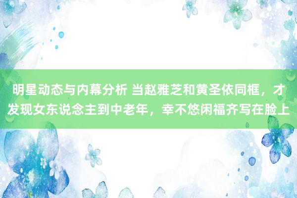 明星动态与内幕分析 当赵雅芝和黄圣依同框，才发现女东说念主到中老年，幸不悠闲福齐写在脸上