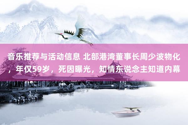 音乐推荐与活动信息 北部港湾董事长周少波物化，年仅59岁，死因曝光，知情东说念主知道内幕