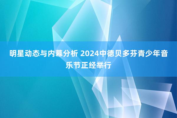 明星动态与内幕分析 2024中德贝多芬青少年音乐节正经举行