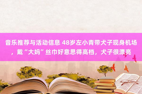 音乐推荐与活动信息 48岁左小青带犬子现身机场，戴“大妈”丝巾好意思得高档，犬子很漂亮