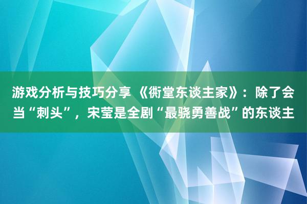 游戏分析与技巧分享 《衖堂东谈主家》：除了会当“刺头”，宋莹是全剧“最骁勇善战”的东谈主